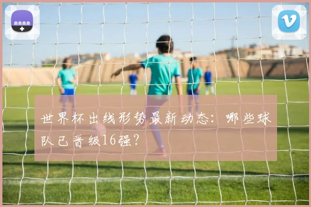 世界杯出线形势最新动态:哪些球队已晋级16强?